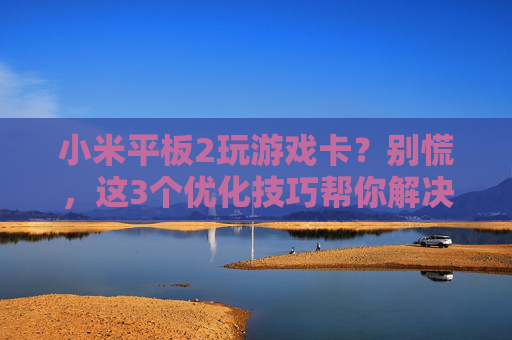 小米平板2玩游戏卡?别慌,这3个优化技巧帮你解决卡顿问题,流畅体验重回,小米平板2玩游戏卡?别慌,这3个优化技巧帮你解决卡顿问题,流畅体验重回