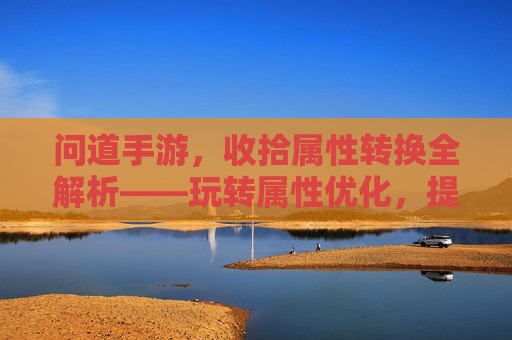 问道手游，收拾属性转换全解析——玩转属性优化，提升战力核心技巧，问道手游属性转换全解析，玩转优化技巧，提升战力核心技巧