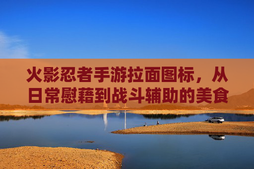 火影忍者手游拉面图标，从日常慰藉到战斗辅助的美食变身，火影忍者手游拉面图标，从日常慰藉到战斗辅助的美食变身