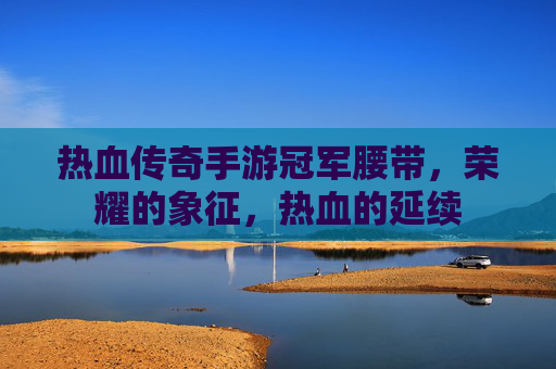 热血传奇手游冠军腰带，荣耀的象征，热血的延续