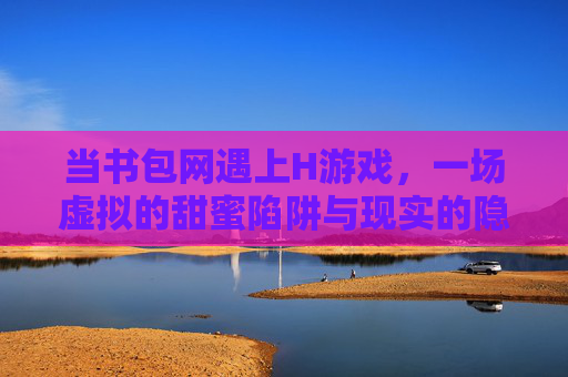 当书包网遇上H游戏，一场虚拟的甜蜜陷阱与现实的隐忧，当书包网遇上H游戏，一场虚拟的甜蜜陷阱与现实的隐忧