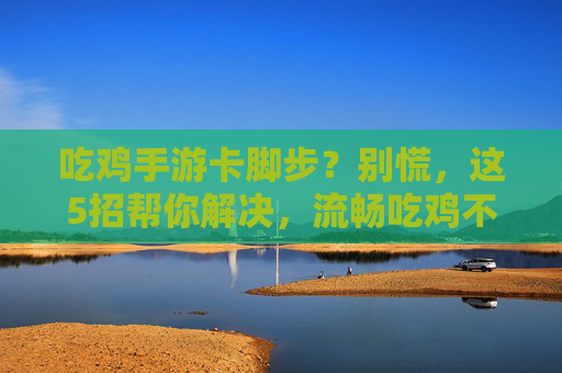 吃鸡手游卡脚步？别慌，这5招帮你解决，流畅吃鸡不是梦！
