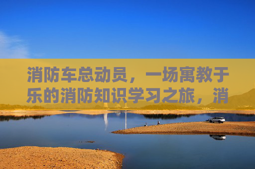 消防车总动员，一场寓教于乐的消防知识学习之旅，消防车总动员，一场寓教于乐的消防知识学习之旅