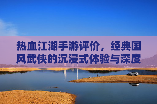 热血江湖手游评价,经典国风武侠的沉浸式体验与深度解析