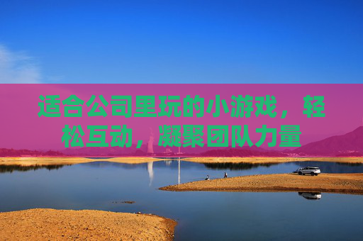 适合公司里玩的小游戏,轻松互动,凝聚团队力量