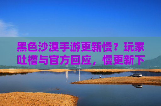黑色沙漠手游更新慢?玩家吐槽与官方回应,慢更新下的游戏体验与期待
