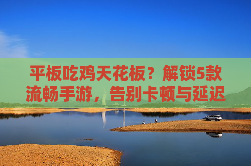 平板吃鸡天花板？解锁5款流畅手游，告别卡顿与延迟，尽享丝滑射击体验！