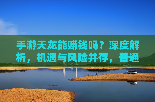手游天龙能赚钱吗？深度解析，机遇与风险并存，普通人如何理性判断？