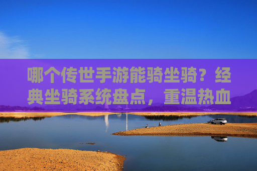 哪个传世手游能骑坐骑？经典坐骑系统盘点，重温热血江湖的骑乘体验，传世手游坐骑盘点，重温热血江湖的骑乘经典