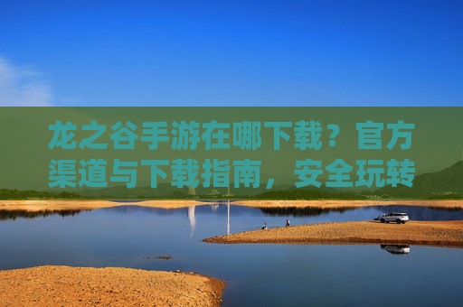 龙之谷手游在哪下载？官方渠道与下载指南，安全玩转经典冒险！