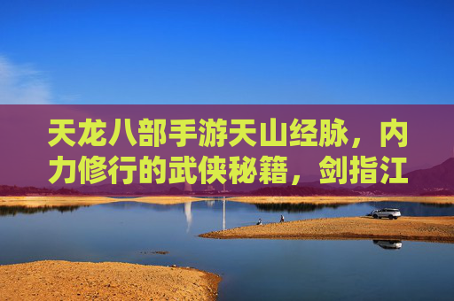 天龙八部手游天山经脉,内力修行的武侠秘籍,剑指江湖的强大助力