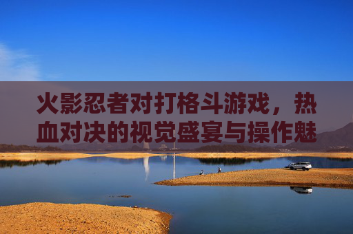 火影忍者对打格斗游戏，热血对决的视觉盛宴与操作魅力，经典IP的格斗化革新之路