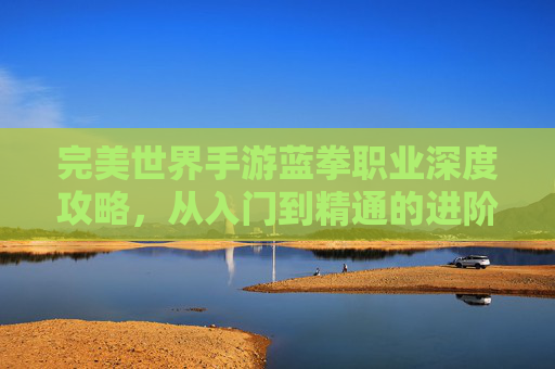 完美世界手游蓝拳职业深度攻略,从入门到精通的进阶之路