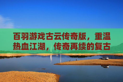 百羽游戏古云传奇版，重温热血江湖，传奇再续的复古传奇之旅