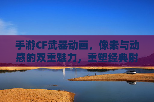 手游CF武器动画，像素与动感的双重魅力，重塑经典射击游戏的视觉体验