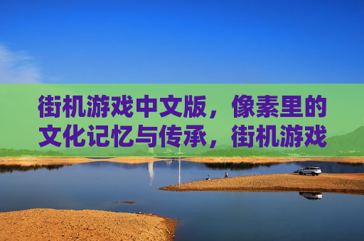 街机游戏中文版,像素里的文化记忆与传承,街机游戏中文版,像素里的文化记忆与传承