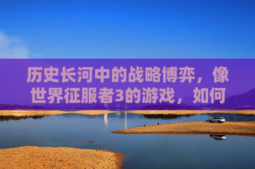 历史长河中的战略博弈,像世界征服者3的游戏,如何以沉浸式体验重塑战争与文明的理解