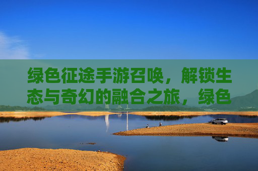 绿色征途手游召唤,解锁生态与奇幻的融合之旅,绿色征途手游召唤,解锁生态与奇幻的融合之旅