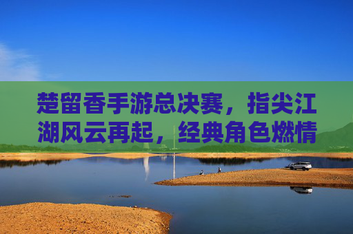 楚留香手游总决赛,指尖江湖风云再起,经典角色燃情竞技场
