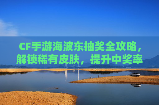 CF手游海波东抽奖全攻略,解锁稀有皮肤,提升中奖率的小技巧