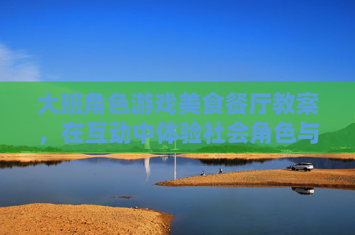 大班角色游戏美食餐厅教案，在互动中体验社会角色与协作乐趣，大班角色游戏美食餐厅教案，在互动中体验社会角色与协作乐趣