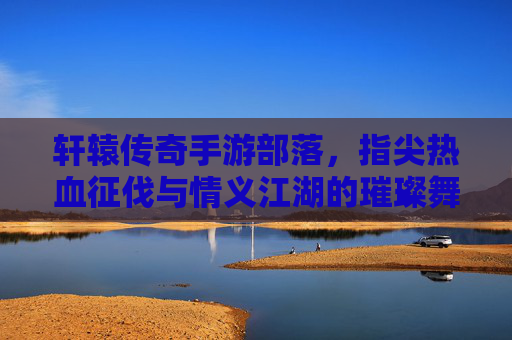 轩辕传奇手游部落,指尖热血征伐与情义江湖的璀璨舞台,轩辕传奇手游部落,指尖热血征伐,情义江湖的璀璨舞台