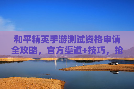 和平精英手游测试资格申请全攻略，官方渠道+技巧，抢先体验新版本魅力！和平精英手游测试资格申请全攻略，官方渠道+技巧，抢先体验新版本魅力！