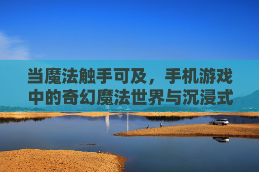 当魔法触手可及，手机游戏中的奇幻魔法世界与沉浸式体验，魔法触手可及，手机游戏中的奇幻魔法世界与沉浸式体验