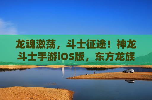 龙魂激荡,斗士征途!神龙斗士手游iOS版,东方龙族奇幻冒险的全新体验,龙魂激荡,斗士征途!神龙斗士手游iOS版,东方龙族奇幻冒险的全新体验