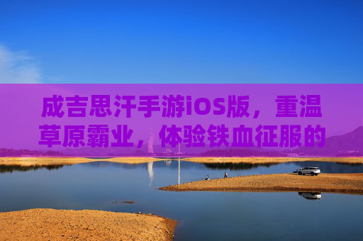 成吉思汗手游iOS版,重温草原霸业,体验铁血征服的震撼之旅