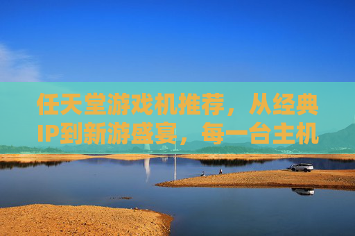 任天堂游戏机推荐,从经典IP到新游盛宴,每一台主机都是快乐时光机,任天堂游戏机推荐,从经典IP到新游盛宴,每一台主机都是快乐时光机