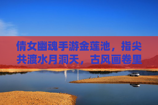 倩女幽魂手游金莲池,指尖共渡水月洞天,古风画卷里的仙侠奇遇