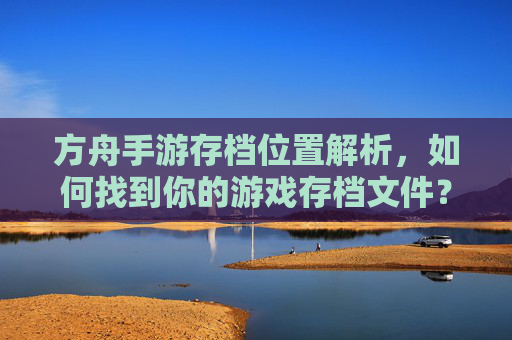 方舟手游存档位置解析，如何找到你的游戏存档文件？