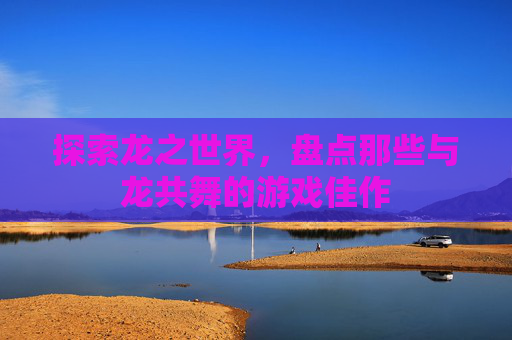 探索龙之世界，盘点那些与龙共舞的游戏佳作