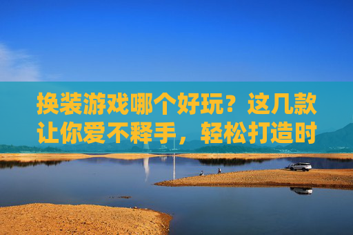 换装游戏哪个好玩?这几款让你爱不释手,轻松打造时尚达人!