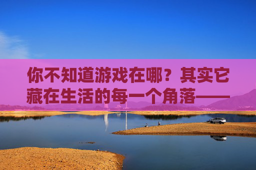 你不知道游戏在哪？其实它藏在生活的每一个角落——关于游戏感的生活探索