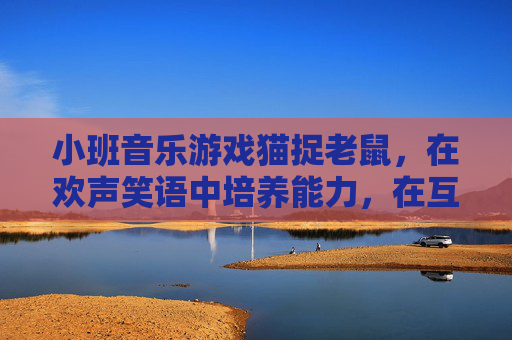小班音乐游戏猫捉老鼠,在欢声笑语中培养能力,在互动游戏中快乐成长