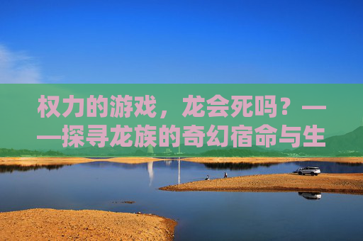 权力的游戏,龙会死吗?——探寻龙族的奇幻宿命与生死轮回