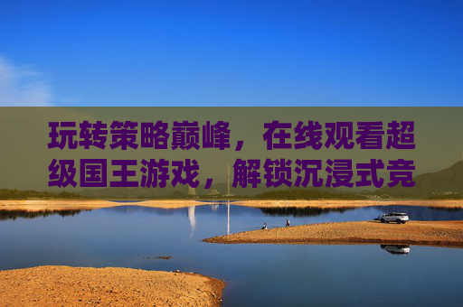 玩转策略巅峰，在线观看超级国王游戏，解锁沉浸式竞技新体验
