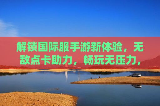 解锁国际服手游新体验，无敌点卡助力，畅玩无压力，解锁国际服手游新体验，无敌点卡助力畅玩无压力