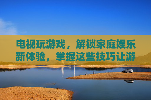 电视玩游戏,解锁家庭娱乐新体验,掌握这些技巧让游戏更畅快