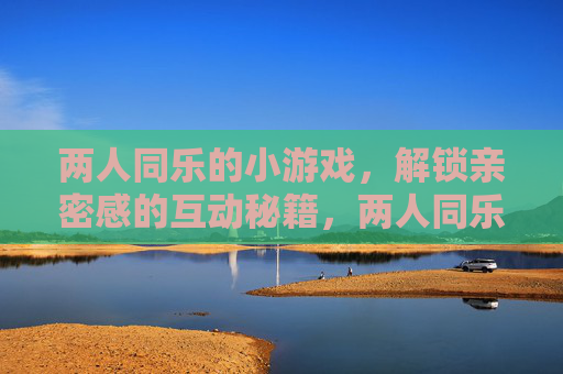 两人同乐的小游戏，解锁亲密感的互动秘籍，两人同乐的小游戏，解锁亲密感的互动秘籍