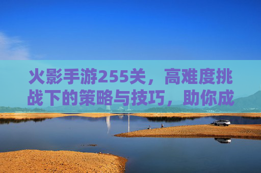 火影手游255关，高难度挑战下的策略与技巧，助你成功通关，火影手游255关，高难度挑战下的通关策略与技巧