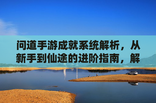 问道手游成就系统解析,从新手到仙途的进阶指南,解锁隐藏奖励与成长印记