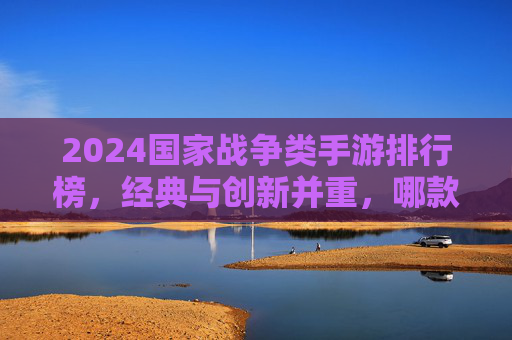 2024国家战争类手游排行榜，经典与创新并重，哪款才是你的战争之选？