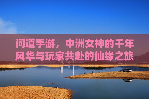 问道手游,中洲女神的千年风华与玩家共赴的仙缘之旅