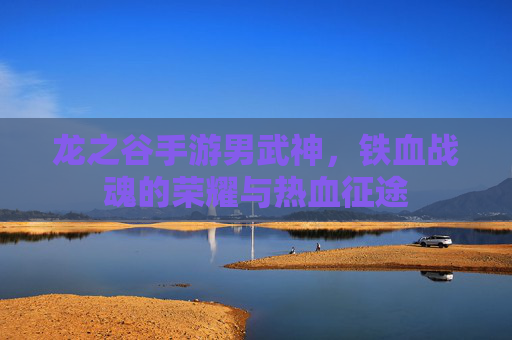 龙之谷手游男武神,铁血战魂的荣耀与热血征途