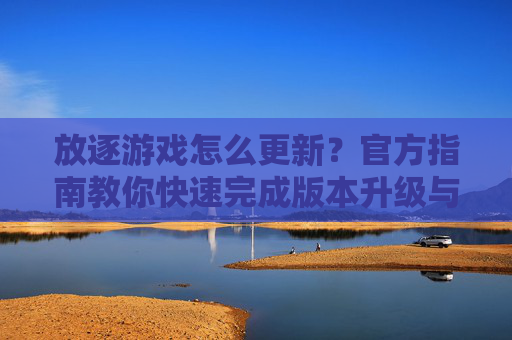 放逐游戏怎么更新？官方指南教你快速完成版本升级与体验优化