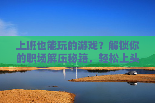 上班也能玩的游戏?解锁你的职场解压秘籍,轻松上头又高效