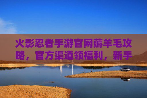 火影忍者手游官网薅羊毛攻略,官方渠道领福利,新手也能轻松拿好礼!